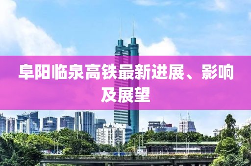 阜阳临泉高铁最新进展、影响及展望