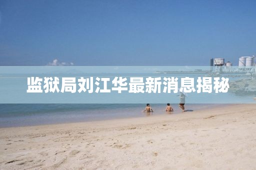 监狱局刘江华最新消息揭秘