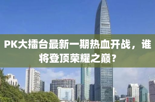 PK大擂台最新一期热血开战，谁将登顶荣耀之巅？