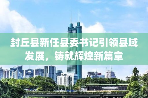 封丘县新任县委书记引领县域发展，铸就辉煌新篇章