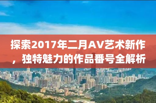 探索2017年二月AV艺术新作，独特魅力的作品番号全解析