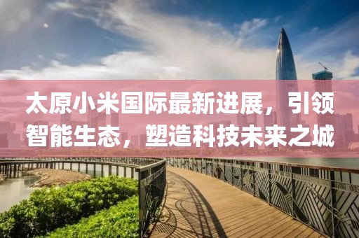 太原小米国际最新进展，引领智能生态，塑造科技未来之城