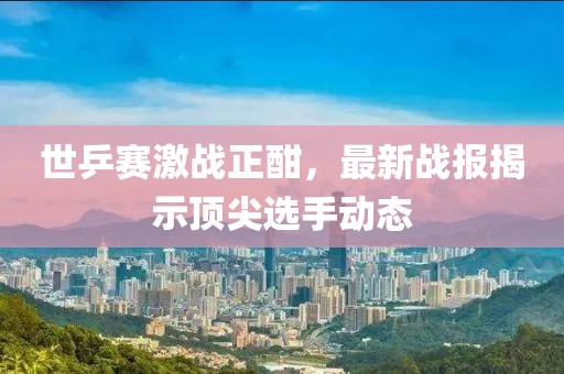 世乒赛激战正酣，最新战报揭示顶尖选手动态