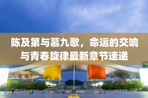 陈及第与慕九歌，命运的交响与青春旋律最新章节速递