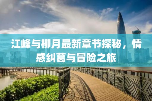 江峰与柳月最新章节探秘，情感纠葛与冒险之旅