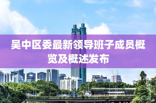 吴中区委最新领导班子成员概览及概述发布