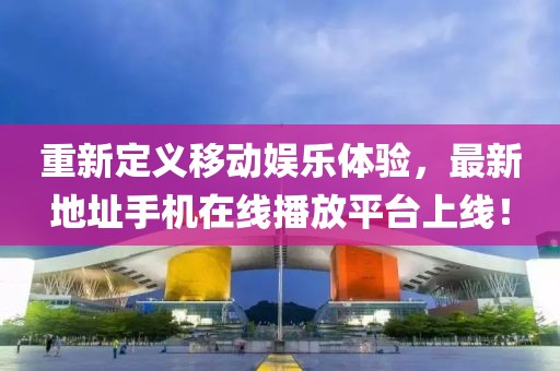 重新定义移动娱乐体验，最新地址手机在线播放平台上线！
