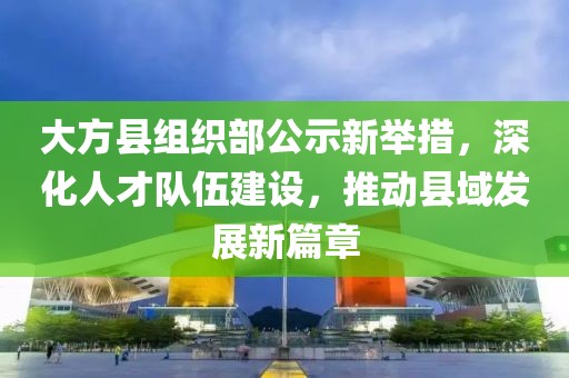 大方县组织部公示新举措，深化人才队伍建设，推动县域发展新篇章