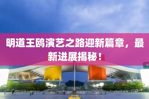 明道王鸥演艺之路迎新篇章，最新进展揭秘！