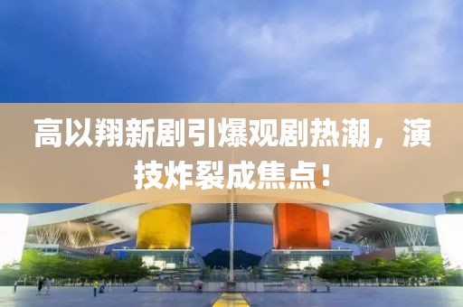 高以翔新剧引爆观剧热潮，演技炸裂成焦点！