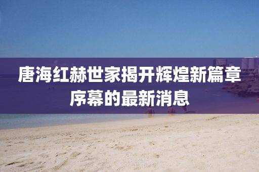 唐海红赫世家揭开辉煌新篇章序幕的最新消息