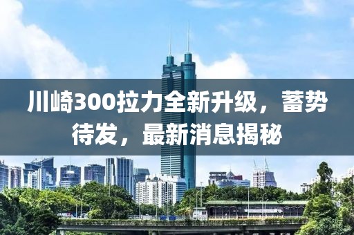 川崎300拉力全新升级，蓄势待发，最新消息揭秘
