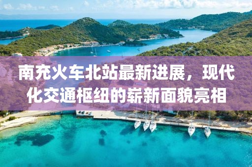 南充火车北站最新进展，现代化交通枢纽的崭新面貌亮相