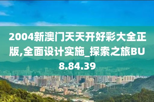 2004新澳门天天开好彩大全正版,全面设计实施_探索之旅BU8.84.39