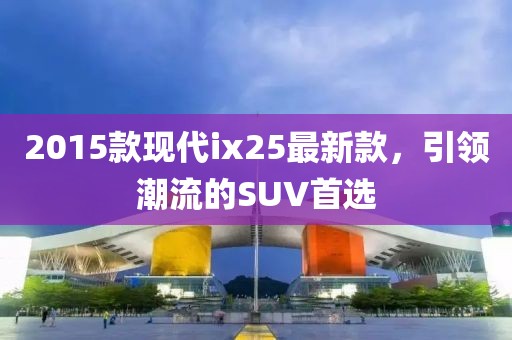 2015款现代ix25最新款，引领潮流的SUV首选
