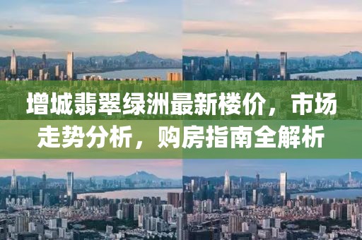 增城翡翠绿洲最新楼价，市场走势分析，购房指南全解析