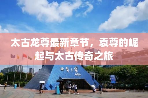太古龙尊最新章节，袁尊的崛起与太古传奇之旅