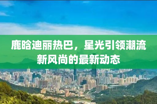 鹿晗迪丽热巴，星光引领潮流新风尚的最新动态