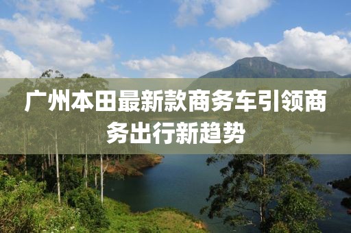 广州本田最新款商务车引领商务出行新趋势