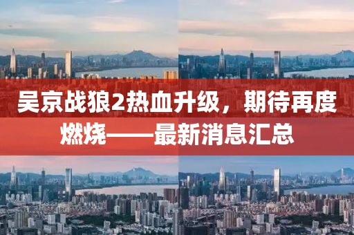 吴京战狼2热血升级，期待再度燃烧——最新消息汇总
