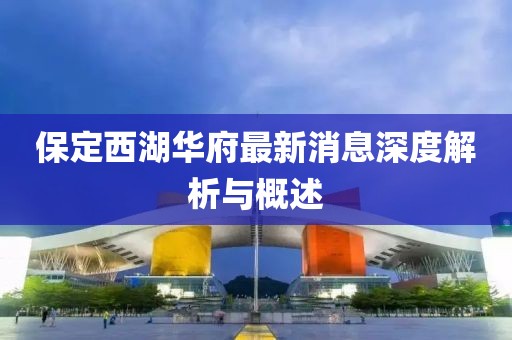 保定西湖华府最新消息深度解析与概述