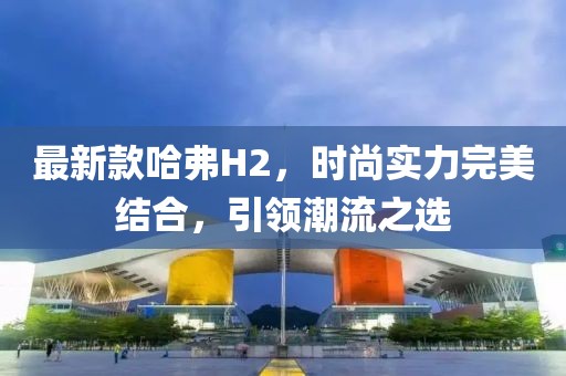 最新款哈弗H2，时尚实力完美结合，引领潮流之选