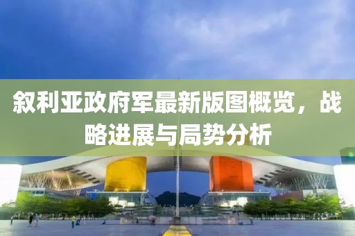 叙利亚政府军最新版图概览，战略进展与局势分析