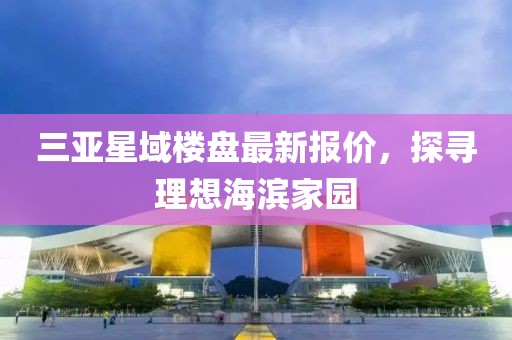三亚星域楼盘最新报价，探寻理想海滨家园