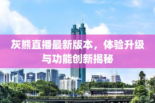 灰熊直播最新版本，体验升级与功能创新揭秘