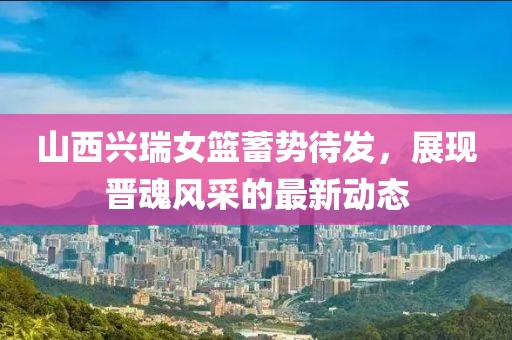 山西兴瑞女篮蓄势待发，展现晋魂风采的最新动态