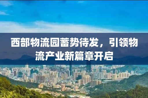 西部物流园蓄势待发，引领物流产业新篇章开启