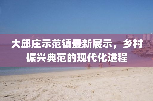 大邱庄示范镇最新展示，乡村振兴典范的现代化进程