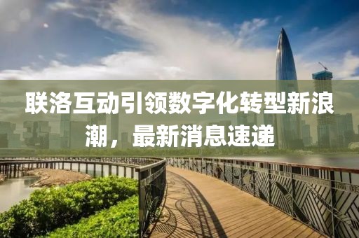 联洛互动引领数字化转型新浪潮，最新消息速递