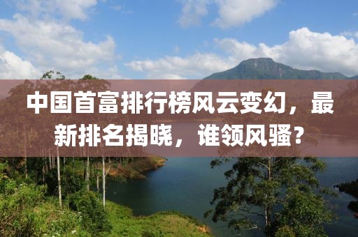 中国首富排行榜风云变幻，最新排名揭晓，谁领风骚？