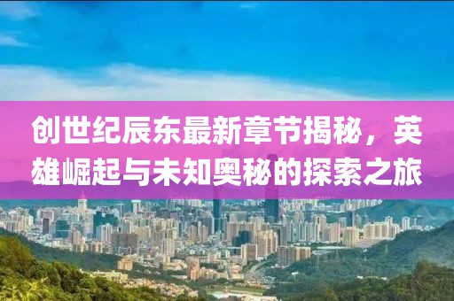 创世纪辰东最新章节揭秘，英雄崛起与未知奥秘的探索之旅
