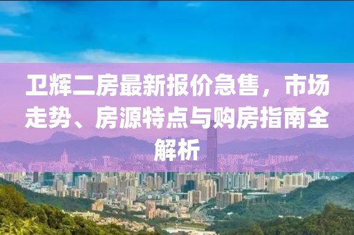 卫辉二房最新报价急售，市场走势、房源特点与购房指南全解析