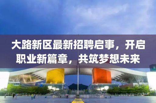 大路新区最新招聘启事，开启职业新篇章，共筑梦想未来