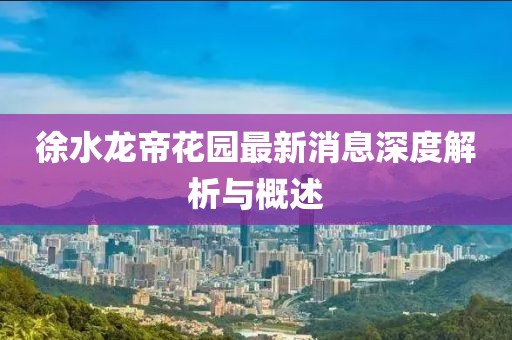 徐水龙帝花园最新消息深度解析与概述