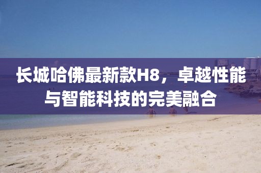 长城哈佛最新款H8，卓越性能与智能科技的完美融合
