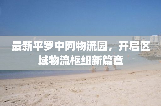 最新平罗中阿物流园，开启区域物流枢纽新篇章