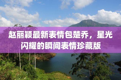 赵丽颖最新表情包楚乔，星光闪耀的瞬间表情珍藏版