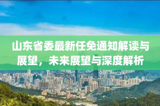 山东省委最新任免通知解读与展望，未来展望与深度解析