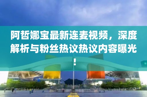 阿哲娜宝最新连麦视频，深度解析与粉丝热议热议内容曝光！