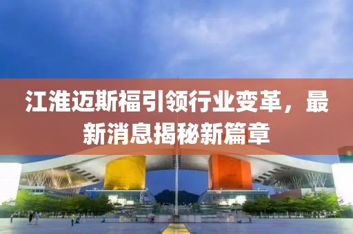 江淮迈斯福引领行业变革，最新消息揭秘新篇章