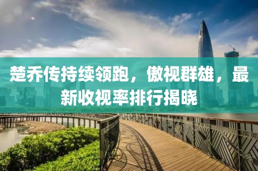 楚乔传持续领跑，傲视群雄，最新收视率排行揭晓
