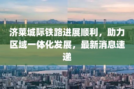 济莱城际铁路进展顺利，助力区域一体化发展，最新消息速递
