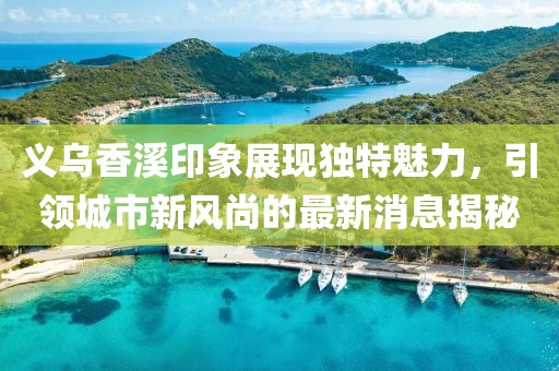 义乌香溪印象展现独特魅力，引领城市新风尚的最新消息揭秘