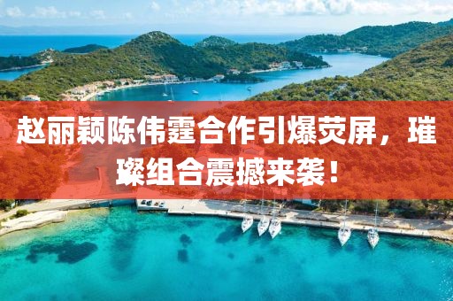 赵丽颖陈伟霆合作引爆荧屏，璀璨组合震撼来袭！