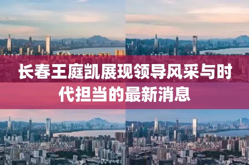 长春王庭凯展现领导风采与时代担当的最新消息
