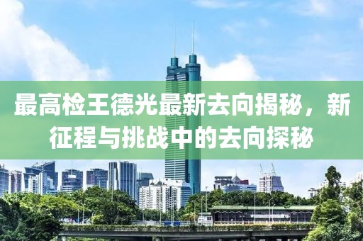 最高检王德光最新去向揭秘，新征程与挑战中的去向探秘